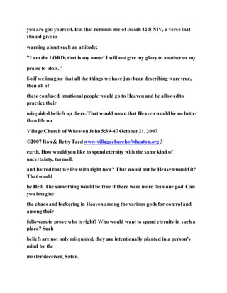 you are god yourself. But that reminds me of Isaiah42:8 NIV, a verse that
should give us
warning about such an attitude:
"I am the LORD; that is my name! I will not give my glory to another or my
praise to idols.”
So if we imagine that all the things we have just been describing were true,
then all of
these confused, irrational people would go to Heaven and be allowedto
practice their
misguided beliefs up there. That would mean that Heaven would be no better
than life on
Village Church of WheatonJohn 5:39-47 October21, 2007
©2007 Ron& Betty Teedwww.villagechurchofwheaton.org 3
earth. How would you like to spend eternity with the same kind of
uncertainty, turmoil,
and hatred that we live with right now? That would not be Heaven would it?
That would
be Hell. The same thing would be true if there were more than one god. Can
you imagine
the chaos and bickering in Heaven among the various gods for controland
among their
followers to prove who is right? Who would want to spend eternity in such a
place? Such
beliefs are not only misguided, they are intentionally planted in a person’s
mind by the
master deceiver, Satan.
 