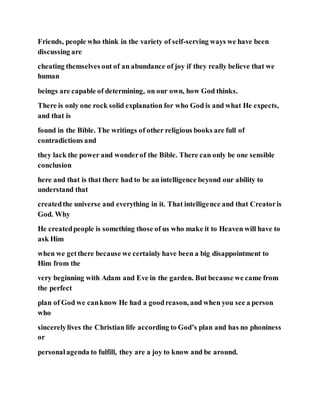 Friends, people who think in the variety of self-serving ways we have been
discussing are
cheating themselves out of an abundance of joy if they really believe that we
human
beings are capable of determining, on our own, how God thinks.
There is only one rock solid explanation for who God is and what He expects,
and that is
found in the Bible. The writings of other religious books are full of
contradictions and
they lack the power and wonderof the Bible. There can only be one sensible
conclusion
here and that is that there had to be an intelligence beyond our ability to
understand that
createdthe universe and everything in it. That intelligence and that Creatoris
God. Why
He createdpeople is something those of us who make it to Heaven will have to
ask Him
when we getthere because we certainly have been a big disappointment to
Him from the
very beginning with Adam and Eve in the garden. But because we came from
the perfect
plan of God we canknow He had a goodreason, and when you see a person
who
sincerelylives the Christian life according to God’s plan and has no phoniness
or
personalagenda to fulfill, they are a joy to know and be around.
 
