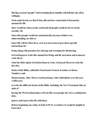 Having created“people” and watching them stumble and fall into sin, often
willingly,
God could clearly see that if they did not have some kind of instruction
manual for life
there would be chaos on the earth and all people would be lost to sin for
eternity. He
knew that people would not automatically, because oftheir own
understanding, be able to
know His will for their lives, so it was necessaryto give them specific
instructions for
living along with promises for obeying and warnings for disobeying.
So God began to write this manual for living and He used men and women to
write down
what the Holy Spirit of God led them to write. God used Moses to write the
first five
books of the Bible, calledthe Pentateuch:Genesis, Exodus, Leviticus,
Numbers, and
Deuteronomy. After Moses, Godusedmany other individuals over the next
1,500 years
to write the different books of the Bible, including the New Testament. But, in
spite of
having the Word and promises of God, His own people, the Jews, continuedto
defy,
ignore, and rejectwhat He told them.
Before beginning our study of John 5:39-47, we believe it would be helpful to
know how
 