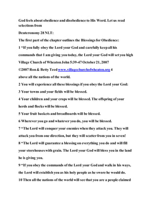 God feels about obedience and disobedience to His Word. Let us read
selections from
Deuteronomy 28 NLT:
The first part of the chapter outlines the Blessingsfor Obedience:
1 “If you fully obey the Lord your God and carefully keepall his
commands that I am giving you today, the Lord your God will setyou high
Village Church of WheatonJohn 5:39-47 October21, 2007
©2007 Ron& Betty Teedwww.villagechurchofwheaton.org 4
above all the nations of the world.
2 You will experience all these blessings if you obey the Lord your God:
3 Your towns and your fields will be blessed.
4 Your children and your crops will be blessed. The offspring of your
herds and flocks will be blessed.
5 Your fruit baskets and breadboards will be blessed.
6 Wherever you go and whatever you do, you will be blessed.
7 “The Lord will conquer your enemies when they attack you. They will
attack you from one direction, but they will scatterfrom you in seven!
8 “The Lord will guarantee a blessing on everything you do and will fill
your storehouseswith grain. The Lord your God will bless you in the land
he is giving you.
9 “If you obey the commands of the Lord your Godand walk in his ways,
the Lord will establish you as his holy people as he swore he would do.
10 Then all the nations of the world will see that you are a people claimed
 