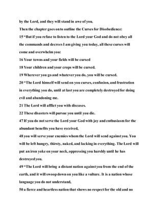by the Lord, and they will stand in awe of you.
Then the chapter goes onto outline the Curses for Disobedience:
15 “But if you refuse to listen to the Lord your God and do not obey all
the commands and decrees I am giving you today, all these curses will
come and overwhelm you:
16 Your towns and your fields will be cursed
18 Your children and your crops will be cursed.
19 Wherever you go and whateveryou do, you will be cursed.
20 “The Lord himself will send on you curses, confusion, and frustration
in everything you do, until at last you are completely destroyedfor doing
evil and abandoning me.
21 The Lord will afflict you with diseases.
22 These disasters will pursue you until you die.
47 If you do not serve the Lord your God with joy and enthusiasm for the
abundant benefits you have received,
48 you will serve your enemies whom the Lord will send againstyou. You
will be left hungry, thirsty, naked, and lacking in everything. The Lord will
put an iron yoke on your neck, oppressing you harshly until he has
destroyedyou.
49 “The Lord will bring a distant nation againstyou from the end of the
earth, and it will swoopdown on you like a vulture. It is a nation whose
language you do not understand,
50 a fierce and heartless nation that shows no respectfor the old and no
 