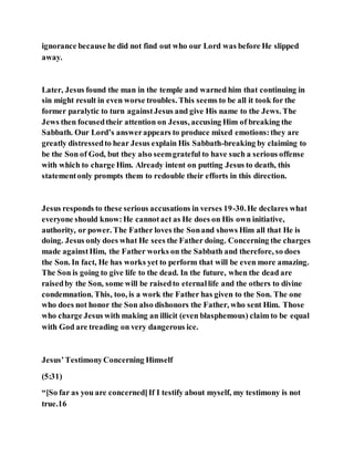 ignorance because he did not find out who our Lord was before He slipped
away.
Later, Jesus found the man in the temple and warned him that continuing in
sin might result in even worse troubles. This seems to be all it took for the
former paralytic to turn againstJesus and give His name to the Jews. The
Jews then focusedtheir attention on Jesus, accusing Him of breaking the
Sabbath. Our Lord’s answerappears to produce mixed emotions:they are
greatly distressedto hear Jesus explain His Sabbath-breaking by claiming to
be the Son of God, but they also seemgrateful to have such a serious offense
with which to charge Him. Already intent on putting Jesus to death, this
statementonly prompts them to redouble their efforts in this direction.
Jesus responds to these serious accusations in verses 19-30.He declares what
everyone should know:He cannotact as He does on His own initiative,
authority, or power. The Father loves the Sonand shows Him all that He is
doing. Jesus only does what He sees the Father doing. Concerning the charges
made againstHim, the Father works on the Sabbath and therefore, so does
the Son. In fact, He has works yet to perform that will be even more amazing.
The Son is going to give life to the dead. In the future, when the dead are
raisedby the Son, some will be raisedto eternallife and the others to divine
condemnation. This, too, is a work the Father has given to the Son. The one
who does not honor the Son also dishonors the Father, who sent Him. Those
who charge Jesus with making an illicit (even blasphemous) claim to be equal
with God are treading on very dangerous ice.
Jesus’TestimonyConcerning Himself
(5:31)
“[So far as you are concerned]If I testify about myself, my testimony is not
true.16
 