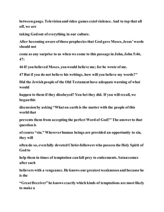 betweengangs. Televisionandvideo games extolviolence. And to top that all
off, we are
taking Godout of everything in our culture.
After becoming aware ofthose prophecies that God gave Moses,Jesus’words
should not
come as any surprise to us when we come to this passage in John, John 5:46,
47:
46 If you believed Moses, youwould believe me; for he wrote of me.
47 But if you do not believe his writings, how will you believe my words?"
Did the Jewishpeople of the Old Testamenthave adequate warning of what
would
happen to them if they disobeyed? You bet they did. If you will recall, we
beganthis
discussionby asking “Whaton earth is the matter with the people of this
world that
prevents them from accepting the perfect Word of God?” The answerto that
question is
of course “sin.” Whereverhuman beings are provided an opportunity to sin,
they will
often do so, evenfully devoted Christ-followers who possess the Holy Spirit of
God to
help them in times of temptation canfall prey to enticements. Satancomes
after such
believers with a vengeance. He knows our greatestweaknessesand because he
is the
“GreatDeceiver”he knows exactly which kinds of temptations are most likely
to make a
 