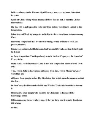 believer choose to sin. The one big difference, however, betweenthose that
have the
Spirit of Christ living within them and those that do not, is that the Christ-
followerhas
the free will to call upon the Holy Spirit for help or to willingly submit to the
temptation.
It is often a difficult tightrope to walk. But we have the choice betweenmisery
if we
follow the temptation that we know is wrong, or the promise of love, joy,
peace, patience,
kindness, goodness,faithfulness and self-controlif we choose to ask the Spirit
to deliver
us from temptation. That is probably why in the Lord’s prayer, the Apostles’
Prayer to be
more exact, Jesus included: “Leadus not into temptation but deliver us from
evil.”
The Jews in John’s day were no different from the Jews in Moses’day, nor
were they any
different from people today. The big distinction in this case, however, was that
the Jews
in John’s day had been raised with the Word of God and should have known
it
thoroughly. Even people who claim to be Christians today have little
knowledge ofthe
Bible, supposing they even have one. If they do have one it usually develops a
thick layer
of dust.
 