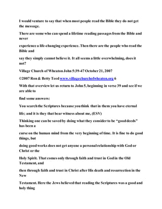 I would venture to say that when most people read the Bible they do not get
the message.
There are some who can spend a lifetime reading passagesfrom the Bible and
never
experience a life-changing experience. Then there are the people who read the
Bible and
say they simply cannot believe it. It all seems a little overwhelming, does it
not?
Village Church of WheatonJohn 5:39-47 October21, 2007
©2007 Ron& Betty Teedwww.villagechurchofwheaton.org 6
With that overview let us return to John 5, beginning in verse 39 and see if we
are able to
find some answers:
You searchthe Scriptures because youthink that in them you have eternal
life; and it is they that bear witness about me, (ESV)
Thinking one can be savedby doing what they considerto be “gooddeeds”
has been a
curse on the human mind from the very beginning of time. It is fine to do good
things, but
doing goodworks does not get anyone a personalrelationship with God or
Christ or the
Holy Spirit. That comes only through faith and trust in Godin the Old
Testament, and
then through faith and trust in Christ after His death and resurrection in the
New
Testament. Here the Jews believedthat reading the Scriptures was a goodand
holy thing
 