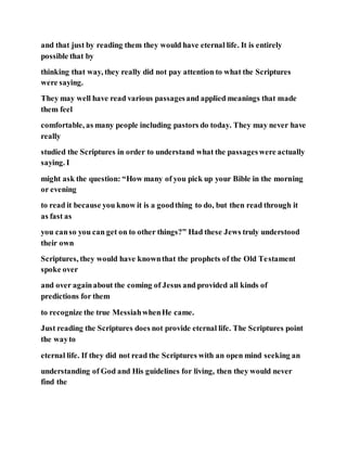 and that just by reading them they would have eternal life. It is entirely
possible that by
thinking that way, they really did not pay attention to what the Scriptures
were saying.
They may well have read various passagesand applied meanings that made
them feel
comfortable, as many people including pastors do today. They may never have
really
studied the Scriptures in order to understand what the passageswere actually
saying. I
might ask the question: “How many of you pick up your Bible in the morning
or evening
to read it because you know it is a goodthing to do, but then read through it
as fast as
you canso you can get on to other things?” Had these Jews truly understood
their own
Scriptures, they would have knownthat the prophets of the Old Testament
spoke over
and over againabout the coming of Jesus and provided all kinds of
predictions for them
to recognize the true MessiahwhenHe came.
Just reading the Scriptures does not provide eternal life. The Scriptures point
the wayto
eternal life. If they did not read the Scriptures with an open mind seeking an
understanding of God and His guidelines for living, then they would never
find the
 