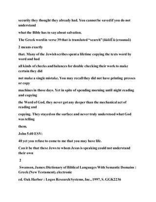 security they thought they already had. You cannotbe savedif you do not
understand
what the Bible has to sayabout salvation.
The Greek wordin verse 39 that is translated “search”(ñáõíÜù (eraunaô)
2 means exactly
that. Many of the Jewishscribes spenta lifetime copying the texts word by
word and had
all kinds of checks andbalances for double checking their work to make
certain they did
not make a single mistake. You may recallthey did not have printing presses
or copy
machines in those days. Yet in spite of spending morning until night reading
and copying
the Word of God, they never gotany deeper than the mechanicalact of
reading and
copying. They stayedon the surface and never truly understood what God
was telling
them.
John 5:40 ESV:
40 yet you refuse to come to me that you may have life.
Can it be that these Jews to whom Jesus is speaking could not understand
their own
2
Swanson, James:Dictionary of Biblical Languages With Semantic Domains :
Greek (New Testament). electronic
ed. Oak Harbor : Logos ResearchSystems, Inc., 1997, S. GGK2236
 