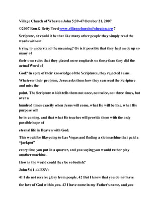 Village Church of WheatonJohn 5:39-47 October21, 2007
©2007 Ron& Betty Teedwww.villagechurchofwheaton.org 7
Scripture, or could it be that like many other people they simply read the
words without
trying to understand the meaning? Or is it possible that they had made up so
many of
their own rules that they placedmore emphasis on those than they did the
actualWord of
God? In spite of their knowledge ofthe Scriptures, they rejectedJesus.
Whatevertheir problem, Jesus asks them how they can read the Scripture
and miss the
point. The Scripture which tells them not once, not twice, not three times, but
over a
hundred times exactly when Jesus will come, what He will be like, what His
purpose will
be in coming, and that what He teaches will provide them with the only
possible hope of
eternal life in Heaven with God.
This would be like going to Las Vegas and finding a slotmachine that paid a
“jackpot”
every time you put in a quarter, and you saying you would rather play
another machine.
How in the world could they be so foolish?
John 5:41-44 ESV:
41 I do not receive glory from people. 42 But I know that you do not have
the love of God within you. 43 I have come in my Father's name, and you
 