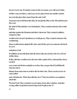 do not receive me. If another comes in his own name, you will receive him.
44 How can you believe, when you receive glory from one another and do
not seek the glory that comes from the only God?
Jesus goeson to tell them that they do not glorify Him as the Messiahbecause
He is not
the kind of Messiahthey were looking for. They wanted someone who would
lead an
uprising againstthe Romans and throw them out. They wanted a military
conqueror that
would restore Israel’s position as a world power. They wanted someone who
would bring
them wealth and an opulent life-style, and all they gotwas someone who lived
to serve
and please God.
In addition Jesus tells them that He knows they do not have the love of God
within them.
If they did they would receive the Son with a spirit of love. Instead they focus
on their
own wants and desires and plot as to how they canget rid of God Himself,
who has taken
human form and come to earth to die for their sins. There can be no love in
such selfish
and evil behavior. What then did they love? They loved their own opinions
about the
Word of God. They wanted to receive glory from other scholars. And that
wrong selflove keptthem from loving God. People in the 21
st
 
