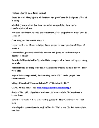 century Church treat Jesus in much
the same way. Many ignore all the truth and proof that the Scripture offers of
it being
absolutely accurate so that they canmake up a god that they canbe
comfortable with and
to whom they do not have to be accountable. Mostpeople do not truly love the
Word of
God, they just like to talk about it.
However, if some liberal religious figure comes along promoting all kinds of
tolerant
secularideas, people will rush to him/her and jump on the bandwagon
because it makes
them feel all toasty inside. Secularhistorians provide evidence of a greatmany
men who
came forward claiming to be the Messiahand attracted many followers. They
were able
to gain followers primarily because they made offers to the people that
satisfiedtheir
Village Church of WheatonJohn 5:39-47 October21, 2007
©2007 Ron& Betty Teedwww.villagechurchofwheaton.org 8
desires. Theyoffered political and material power, while Christ offered a
cross. Jesus
asks these Jewshow they can possibly ignore the Holy God in favor of such
false
teaching that contradicts the spokenWord of God in the Old Testament;how
can they
 