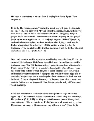 We need to understand what our Lord is saying here in the light of John
chapter 8:
13 So the Pharisees objected, “Youtestify about yourself; your testimony is
not true!” 14 Jesus answered, “Evenif I testify about myself, my testimony is
true, because I know where I came from and where I am going. But you
people do not know where I came from or where I am going. 15 You people
judge by outward appearances;I do not judge anyone. 16 But if I judge, my
evaluation is accurate, becauseIam not alone when I judge, but I and the
Father who sent me do so together. 17 It is written in your law that the
testimony of two men is true. 18 I testify about myself and the Fatherwho sent
me testifies about me” (John 8:13-18).
Our Lord knows what His opponents are thinking and so in John 5:31, at the
outsetof His testimony, He informs them He knows they will not acceptHis
testimony alone. The Old Testamentlaw required two or three witnesses(see
Deuteronomy 17:6; 19:15)for a man to be found guilty of an offense. Jesus
has much more testimony than this, but it doesn’tmatter since the Jewish
authorities are determined not to acceptit. The reasonbecomes apparentby
the end of our passage, and as the Gospelof John continues. In both our text
in chapter 5 and in chapter 8, Jesus says He does not bear witness alone, but
that the Father bears witness with Him. Once again, the unity of Fatherand
Son is declared.
Perhaps a parenthetical comment would be helpful here to point out the
hypocrisy of the Jews who oppose Jesus and His claims. They will not accept
His testimony (5:31; 8:13), yet they acceptothers who come with only their
own testimony: “I have come in my Father’s name, and you do not acceptme.
If someone else comes in his own name, you will accepthim” (John 5:43).
 