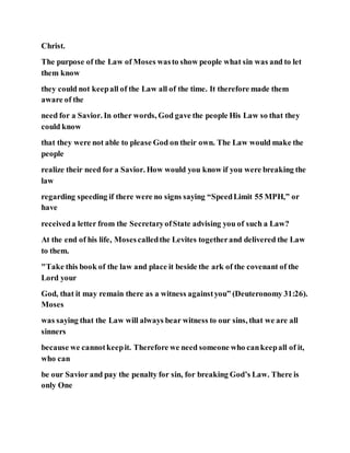 Christ.
The purpose of the Law of Moses wasto show people what sin was and to let
them know
they could not keepall of the Law all of the time. It therefore made them
aware of the
need for a Savior. In other words, God gave the people His Law so that they
could know
that they were not able to please God on their own. The Law would make the
people
realize their need for a Savior. How would you know if you were breaking the
law
regarding speeding if there were no signs saying “SpeedLimit 55 MPH,” or
have
receiveda letter from the SecretaryofState advising you of such a Law?
At the end of his life, Mosescalledthe Levites togetherand delivered the Law
to them.
"Take this book of the law and place it beside the ark of the covenant of the
Lord your
God, that it may remain there as a witness againstyou” (Deuteronomy 31:26).
Moses
was saying that the Law will always bear witness to our sins, that we are all
sinners
because we cannotkeepit. Therefore we need someone who cankeepall of it,
who can
be our Savior and pay the penalty for sin, for breaking God’s Law. There is
only One
 