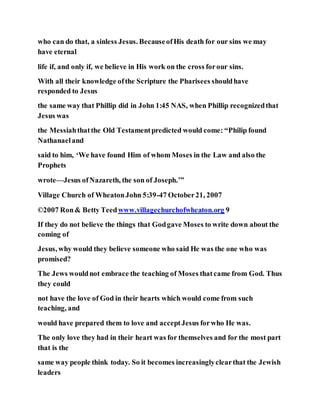 who can do that, a sinless Jesus. BecauseofHis death for our sins we may
have eternal
life if, and only if, we believe in His work on the cross forour sins.
With all their knowledge ofthe Scripture the Pharisees shouldhave
responded to Jesus
the same way that Phillip did in John 1:45 NAS, when Phillip recognizedthat
Jesus was
the Messiahthatthe Old Testamentpredicted would come: “Philip found
Nathanaeland
said to him, ‘We have found Him of whom Moses in the Law and also the
Prophets
wrote—Jesus ofNazareth, the son of Joseph.’”
Village Church of WheatonJohn 5:39-47 October21, 2007
©2007 Ron& Betty Teedwww.villagechurchofwheaton.org 9
If they do not believe the things that Godgave Moses to write down about the
coming of
Jesus, why would they believe someone who said He was the one who was
promised?
The Jews wouldnot embrace the teaching of Moses thatcame from God. Thus
they could
not have the love of God in their hearts which would come from such
teaching, and
would have prepared them to love and acceptJesus forwho He was.
The only love they had in their heart was for themselves and for the most part
that is the
same way people think today. So it becomes increasinglyclearthat the Jewish
leaders
 