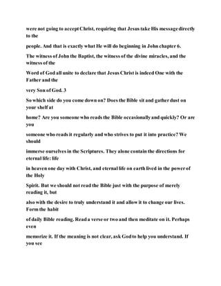 were not going to acceptChrist, requiring that Jesus take His messagedirectly
to the
people. And that is exactly what He will do beginning in John chapter 6.
The witness of John the Baptist, the witness of the divine miracles, and the
witness of the
Word of God all unite to declare that Jesus Christ is indeed One with the
Father and the
very Son of God. 3
So which side do you come down on? Does the Bible sit and gatherdust on
your shelf at
home? Are you someone who reads the Bible occasionallyand quickly? Or are
you
someone who reads it regularly and who strives to put it into practice? We
should
immerse ourselves in the Scriptures. They alone contain the directions for
eternal life: life
in heaven one day with Christ, and eternal life on earth lived in the powerof
the Holy
Spirit. But we should not read the Bible just with the purpose of merely
reading it, but
also with the desire to truly understand it and allow it to change our lives.
Form the habit
of daily Bible reading. Reada verse or two and then meditate on it. Perhaps
even
memorize it. If the meaning is not clear, ask Godto help you understand. If
you see
 