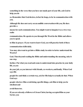 something in the verse that you have not made part of your life, ask God to
help you do
so. Remember that God desires, in fact he longs, to be in communication with
you.
Although He does not carry on an audible conversationwith you, He does
provide a
means for such communication. You might want to imagine it as a two-way
radio
communication. He speaks to you through His Word in the Bible and allows
you to speak
to Him in prayer. If you want to know God, you will practice both of these
communication skills daily.
You may also want to getinto a Bible study in order to better understand the
Word of
God. Then beyond reading the Bible and understanding the meaning, take it
one step
farther. Put what you read and come to understand into practice in your daily
life, as you
do your job, as you interact with friends, co-workers, andfamily. When God
says His
people live and think a certain way, ask for His help to actually do that. When
God says
people who love Him avoid doing specific things, ask Him to help you be
obedient and
avoid them too.
If you are already a followerof Jesus Christ, having acceptedHim as your
Savior, you
 