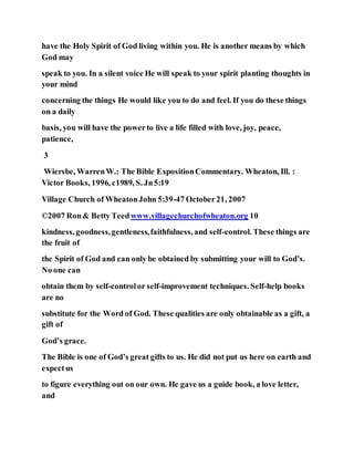 have the Holy Spirit of God living within you. He is another means by which
God may
speak to you. In a silent voice He will speak to your spirit planting thoughts in
your mind
concerning the things He would like you to do and feel. If you do these things
on a daily
basis, you will have the powerto live a life filled with love, joy, peace,
patience,
3
Wiersbe, WarrenW.: The Bible ExpositionCommentary. Wheaton, Ill. :
Victor Books, 1996, c1989, S. Jn5:19
Village Church of WheatonJohn 5:39-47 October21, 2007
©2007 Ron& Betty Teedwww.villagechurchofwheaton.org 10
kindness, goodness,gentleness,faithfulness, and self-control. These things are
the fruit of
the Spirit of God and can only be obtained by submitting your will to God’s.
No one can
obtain them by self-controlor self-improvement techniques. Self-help books
are no
substitute for the Word of God. These qualities are only obtainable as a gift, a
gift of
God’s grace.
The Bible is one of God’s great gifts to us. He did not put us here on earth and
expectus
to figure everything out on our own. He gave us a guide book, a love letter,
and
 