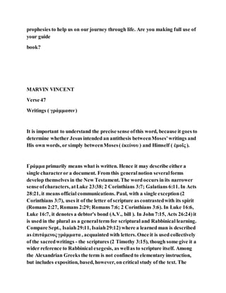 prophesies to help us on our journey through life. Are you making full use of
your guide
book?
MARVIN VINCENT
Verse 47
Writings ( γράμμασιν)
It is important to understand the precise sense ofthis word, because it goes to
determine whether Jesus intended an antithesis betweenMoses'writings and
His own words, or simply betweenMoses( ἐκείνου ) and Himself ( ἐμοῖς ).
Γράμμα primarily means what is written. Hence it may describe either a
single characteror a document. From this generalnotion severalforms
develop themselves in the New Testament. The word occurs in its narrower
sense ofcharacters, atLuke 23:38; 2 Corinthians 3:7; Galatians 6:11. In Acts
28:21, it means official communications. Paul, with a single exception (2
Corinthians 3:7), uses it of the letter of scripture as contrastedwith its spirit
(Romans 2:27, Romans 2:29; Romans 7:6; 2 Corinthians 3:6). In Luke 16:6,
Luke 16:7, it denotes a debtor's bond (A.V., bill ). In John 7:15, Acts 26:24)it
is used in the plural as a generalterm for scriptural and Rabbinical learning.
Compare Sept., Isaiah29:11, Isaiah29:12) where a learned man is described
as ἐπιτάμενος γράμματα , acquainted with letters. Once it is used collectively
of the sacredwritings - the scriptures (2 Timothy 3:15), though some give it a
wider reference to Rabbinical exegesis, as wellas to scripture itself. Among
the Alexandrian Greeks the term is not confined to elementary instruction,
but includes exposition, based, however, on critical study of the text. The
 