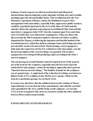 tendency of such exegesis was oftentowardmystical and allegorical
interpretation, degenerating into a petty ingenuity in fixing new and recondite
meanings upon the old and familiar forms. This was illustrated by the Neo-
Platonists'expositions of Homer, and by the Rabbinical exegesis. Men
unacquainted with such studies, especiallyif they appeared as public teachers,
would be regardedas ignorant by the Jews of the times of Christ and the
Apostles. Hence the question respecting our Lord Himself: How knoweththis
man letters ( γράμματα John7:15)? Also the comment upon Peterand John
(Acts 4:13) that they were unlearned ( ἀγράμματοι). Thus, too, those who
discoveredin the Old Testamentscriptures referencesto Christ, would be
stigmatized by Pagans, as following the ingenious and fanciful method of the
Jewishinterpreters, which they held in contempt. Some such feeling may have
provokedthe words of Festus to Paul: Much learning ( πολλά γράμματα )
doth make thee mad (Acts 26:24). It is wellknown with what minute care the
literal transcription of the sacredwritings was guarded. The Scribes (
γραμματεῖς ) were chargedwith producing copies according to the letter (
κατὰ τὸ γράμμα ).
The one passage in secondTimothy cannot be urged in favor of the general
use of the term for the scriptures, especiallysince the best texts rejectthe
article before ἱερὰ γράμμα , so that the meaning is apparently more general:
“thou hast known sacredwritings.” The familiar formula for the scriptures
was αἱ γραφαὶ ἁγίαι . A single book of the collectionof writings was knownas
βιβλίον (Luke 4:17), or βίβλος (Luke 20:42); never γραφή , which was the
term for a particular passage. See onMark 12:10.
It seems to me, therefore, that the antithesis betweenthe writings of Moses,
superstitiously reverencedin the letter, and minutely and critically searched
and expounded by the Jews, andthe living words ( ῥήμασιν , see on Luke
1:37), is to be recognized. This, however, neednot exclude the other antithesis
betweenMoses andJesus personally.
END OF PRECEPT AUSTIN RESOURCES
 