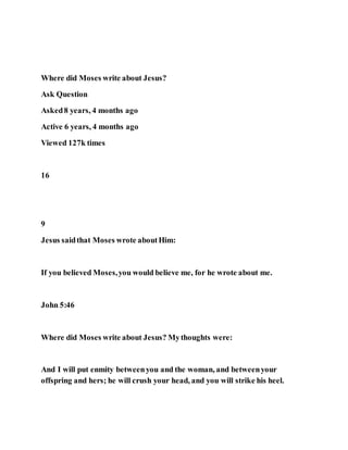 Where did Moses write about Jesus?
Ask Question
Asked8 years, 4 months ago
Active 6 years, 4 months ago
Viewed 127k times
16
9
Jesus saidthat Moses wrote aboutHim:
If you believed Moses,you would believe me, for he wrote about me.
John 5:46
Where did Moses write about Jesus? Mythoughts were:
And I will put enmity betweenyou and the woman, and betweenyour
offspring and hers; he will crush your head, and you will strike his heel.
 