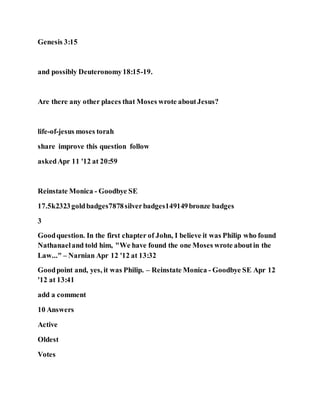 Genesis 3:15
and possibly Deuteronomy18:15-19.
Are there any other places that Moses wrote aboutJesus?
life-of-jesus moses torah
share improve this question follow
askedApr 11 '12 at 20:59
Reinstate Monica - Goodbye SE
17.5k2323goldbadges7878silverbadges149149bronze badges
3
Goodquestion. In the first chapter of John, I believe it was Philip who found
Nathanaeland told him, "We have found the one Moses wrote aboutin the
Law..." – Narnian Apr 12 '12 at 13:32
Goodpoint and, yes, it was Philip. – Reinstate Monica - Goodbye SE Apr 12
'12 at 13:41
add a comment
10 Answers
Active
Oldest
Votes
 