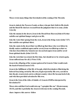 22
Moses wrote many things that foreshadowedthe coming of the Messiah.
Jesus is, indeed, the PassoverLamb, as those who put their faith in His death
and the blood He shed are rescuedfrom the judgment that is to come. (John
3:16-18)
Like the manna in the desert, Jesus is the Breadfrom Heaven(John 6:51) that
satisfies our spiritual hunger and gives us life.
Like the waterthat sprung from the rock, Jesus is the living water(John 7:37)
that satisfies ourspiritual thirst.
Like the snake in the desertthat was lifted up that those who were bitten by
deadly snakes couldlook upon and be saved, Jesus was lifted up so that we
who have been bitten by Satanin our sin can look upon Jesus and be saved
from spiritual death. (John 3:14-15)
Like the rock that was struck the first time, but should never be struck again,
Jesus sufferedonce for all. (1 Peter3:18)
Jesus is the offspring of the woman spokenof in Genesis 3 that would crush
the head of Satan(Genesis 3:15)
Jesus is the fulfillment of the life of Joseph, which foreshadows Him being the
beloved Son, being envied by His own, begin rejectedby His own, castdown
into the pit, resurrected, sent to a distant country where He became lord of all,
and who then provided salvationfor His own.
Jesus is the Lion of the tribe of Judah: cf. Genesis 49:8ffas interpreted by
Revelation5:5
Moses also saidthat God would raise up "a prophet like me" (Deuteronomy
18:15), and this is probably the clearestreferenceto the coming Messiah.
share improve this answer follow
 