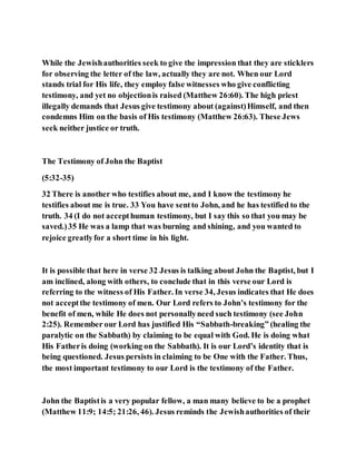 While the Jewishauthorities seek to give the impression that they are sticklers
for observing the letter of the law, actually they are not. When our Lord
stands trial for His life, they employ false witnesses who give conflicting
testimony, and yet no objectionis raised (Matthew 26:60). The high priest
illegally demands that Jesus give testimony about (against)Himself, and then
condemns Him on the basis of His testimony (Matthew 26:63). These Jews
seek neither justice or truth.
The Testimony of John the Baptist
(5:32-35)
32 There is another who testifies about me, and I know the testimony he
testifies about me is true. 33 You have sentto John, and he has testified to the
truth. 34 (I do not accepthuman testimony, but I say this so that you may be
saved.)35 He was a lamp that was burning and shining, and you wanted to
rejoice greatlyfor a short time in his light.
It is possible that here in verse 32 Jesus is talking about John the Baptist, but I
am inclined, along with others, to conclude that in this verse our Lord is
referring to the witness of His Father. In verse 34, Jesus indicates that He does
not acceptthe testimony of men. Our Lord refers to John’s testimony for the
benefit of men, while He does not personallyneed such testimony (see John
2:25). Remember our Lord has justified His “Sabbath-breaking” (healing the
paralytic on the Sabbath) by claiming to be equal with God. He is doing what
His Fatheris doing (working on the Sabbath). It is our Lord’s identity that is
being questioned. Jesus persists in claiming to be One with the Father. Thus,
the most important testimony to our Lord is the testimony of the Father.
John the Baptistis a very popular fellow, a man many believe to be a prophet
(Matthew 11:9; 14:5; 21:26, 46). Jesus reminds the Jewishauthorities of their
 