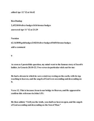edited Apr 12 '12 at 16:42
Ben Dunlap
2,4521010silverbadges1616 bronze badges
answeredApr 11 '12 at 21:29
Narnian
62.1k5858goldbadges218218silverbadges454454bronze badges
add a comment
9
As soonas I postedthis question, my mind went to the famous story of Jacob's
ladder, in Genesis 28:10-22.Two verses in particular stick out for me:
He had a dream in which he saw a stairwayresting on the earth, with its top
reaching to heaven, and the angels of God were ascending and descending on
it.
Verse 12. This is because Jesus is our bridge to Heaven, and He appearedto
confirm this reference in John 1:51:
He then added, “I tell you the truth, you shall see heaven open, and the angels
of God ascending and descending on the Son of Man.”
 