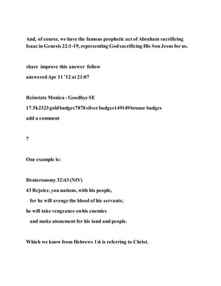 And, of course, we have the famous prophetic act of Abraham sacrificing
Isaac in Genesis 22:1-19, representing Godsacrificing His Son Jesus for us.
share improve this answer follow
answeredApr 11 '12 at 21:07
Reinstate Monica - Goodbye SE
17.5k2323goldbadges7878silverbadges149149bronze badges
add a comment
7
One example is:
Deuteronomy 32:43 (NIV)
43 Rejoice, you nations, with his people,
for he will avenge the blood of his servants;
he will take vengeance onhis enemies
and make atonement for his land and people.
Which we know from Hebrews 1:6 is referring to Christ.
 