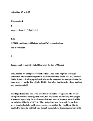 edited Jun 17 at 8:57
Community♦
1
answeredApr 11 '12 at 21:35
Eric
6,73411 goldbadge3333silverbadges6363 bronze badges
add a comment
2
Jesus a perfect sacrifice (a fulfillment of the law of Moses)
the Lamb in the first passoverofExodus 12 had to be kept for four days
before the passoverfor inspection. Jesus fulfulled the law in that way because
in the few days leading up to his death, on the passover, he was questionedthe
most severelyby the Jews.(Luke 20:40 - And after that they dared not ask him
any question at all)
The High Priestand the Jewishleaders wentout to seek people who would
bring false accusations againstJesus,but they could not find any two people
who could agree:--by the testimony off two or more witnesses, a word will be
established. (Matthew 26:59-61The chiefpriests and the whole Sanhedrin
were looking for false evidence againstJesus so that they could put him to
death. But they did not find any, though many false witnesses came forward).
 