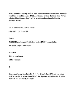 Pilate could not find any fault in Jesus and washedhis hands so that his blood
would not be on him. (Luke 23:22 And he said to them the third time, "Why,
what evil has this man done? ... I have not found any fault in him that
deserves death).
share improve this answer follow
edited May 18 '13 at 6:06
Caleb
36.5k2020goldbadges136136silverbadges276276bronze badges
answeredMay17 '13 at 22:10
user4525
2111 bronze badge
add a comment
2
You are referring to John 5:46-47 46 For if you believed Moses,you would
believe Me;for he wrote about Me. 47 But if you do not believe his writings,
how will you believe My words?”
 