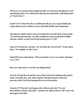 There are severalmessianic prophecies that were knownto the pharisees and
specificallyIsaiah7:14, which states that the messiahwill be calledImmanuel
or "God with us".
Isaiah7:14 14 Therefore the Lord Himself will give you a sign: Behold, the
virgin shall conceive and bear a Son, and shall callHis name Immanuel.
The pharisees didn't believe Jesus was himself God in the flesh. Using Isaiah
7:14 and the miracles they saw, they should have known and believed Him
when he saidhe was the Son of God and the great"I AM"
Luke 22:70 Then they all said, “Are You then the Son of God?” So He said to
them, “You rightly saythat I am.”
John 8:58 Jesus saidto them, “Mostassuredly, I sayto you, before Abraham
was, I AM.”
Here are some of the verses He was talking about:
Genesis 3:8 And they heard the voice of the Lord God walking in the garden
in the coolof the day: and Adam and his wife hid themselves from the
presence ofthe Lord God amongstthe trees of the garden.
Genesis 12:7 Then the Lord appearedto Abram and said, “To your
descendants I will give this land.” And there he built an altar to the Lord, who
had appearedto him.
 