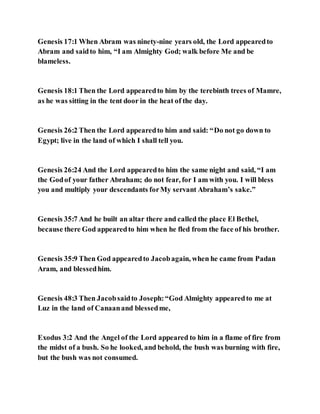 Genesis 17:1 When Abram was ninety-nine years old, the Lord appearedto
Abram and saidto him, “I am Almighty God; walk before Me and be
blameless.
Genesis 18:1 Then the Lord appearedto him by the terebinth trees of Mamre,
as he was sitting in the tent door in the heat of the day.
Genesis 26:2 Then the Lord appearedto him and said: “Do not go down to
Egypt; live in the land of which I shall tell you.
Genesis 26:24 And the Lord appearedto him the same night and said, “I am
the Godof your father Abraham; do not fear, for I am with you. I will bless
you and multiply your descendants forMy servant Abraham’s sake.”
Genesis 35:7 And he built an altar there and called the place El Bethel,
because there God appearedto him when he fled from the face of his brother.
Genesis 35:9 Then God appearedto Jacobagain, when he came from Padan
Aram, and blessedhim.
Genesis 48:3 Then Jacobsaidto Joseph:“God Almighty appearedto me at
Luz in the land of Canaanand blessedme,
Exodus 3:2 And the Angel of the Lord appeared to him in a flame of fire from
the midst of a bush. So he looked, and behold, the bush was burning with fire,
but the bush was not consumed.
 