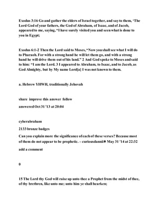 Exodus 3:16 Go and gather the elders of Israeltogether, and sayto them, ‘The
Lord God of your fathers, the God of Abraham, of Isaac, andof Jacob,
appearedto me, saying, “I have surely visited you and seenwhat is done to
you in Egypt;
Exodus 6:1-2 Then the Lord said to Moses,“Now youshall see what I will do
to Pharaoh. For with a strong hand he will let them go, and with a strong
hand he will drive them out of his land.” 2 And God spoke to Moses andsaid
to him: “I am the Lord. 3 I appeared to Abraham, to Isaac, and to Jacob, as
God Almighty, but by My name Lord[a] I was not known to them.
a. Hebrew YHWH, traditionally Jehovah
share improve this answer follow
answeredOct31 '13 at 20:04
cyberabraham
2133 bronze badges
Can you explain more the significance ofeachof these verses? Because most
of them do not appear to be prophetic. – curiousdannii♦ May 31 '14 at 22:32
add a comment
0
15 The Lord thy God will raise up unto thee a Prophet from the midst of thee,
of thy brethren, like unto me; unto him ye shall hearken;
 