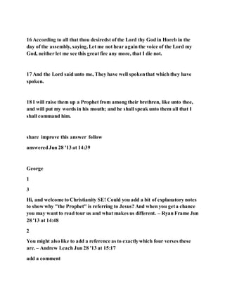 16 According to all that thou desiredst of the Lord thy God in Horeb in the
day of the assembly, saying, Let me not hear again the voice of the Lord my
God, neither let me see this great fire any more, that I die not.
17 And the Lord said unto me, They have well spokenthat which they have
spoken.
18 I will raise them up a Prophet from among their brethren, like unto thee,
and will put my words in his mouth; and he shall speak unto them all that I
shall command him.
share improve this answer follow
answeredJun 28 '13 at 14:39
George
1
3
Hi, and welcome to Christianity SE! Could you add a bit of explanatory notes
to show why "the Prophet" is referring to Jesus? And when you geta chance
you may want to read tour us and what makes us different. – Ryan Frame Jun
28 '13 at 14:48
2
You might also like to add a reference as to exactlywhich four verses these
are. – Andrew Leach Jun 28 '13 at 15:17
add a comment
 