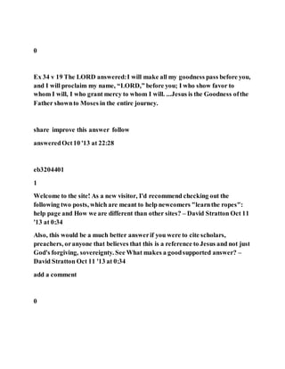 0
Ex 34 v 19 The LORD answered:I will make all my goodness pass before you,
and I will proclaim my name, “LORD,” before you; I who show favor to
whom I will, I who grant mercy to whom I will. ...Jesus is the Goodness ofthe
Father shownto Moses in the entire journey.
share improve this answer follow
answeredOct10 '13 at 22:28
eb3204401
1
Welcome to the site! As a new visitor, I'd recommend checking out the
following two posts, which are meant to help newcomers "learnthe ropes":
help page and How we are different than other sites? – David Stratton Oct 11
'13 at 0:34
Also, this would be a much better answerif you were to cite scholars,
preachers, oranyone that believes that this is a reference to Jesus and not just
God's forgiving, sovereignty. See What makes a goodsupported answer? –
David Stratton Oct 11 '13 at 0:34
add a comment
0
 