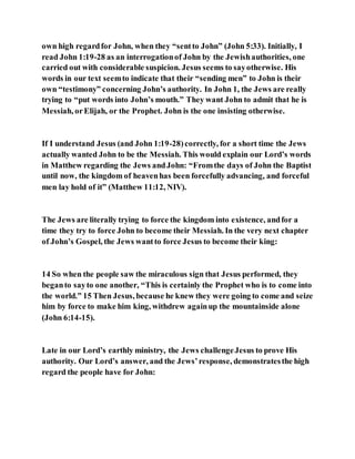 own high regardfor John, when they “sentto John” (John 5:33). Initially, I
read John 1:19-28 as an interrogationof John by the Jewishauthorities, one
carried out with considerable suspicion. Jesus seems to sayotherwise. His
words in our text seemto indicate that their “sending men” to John is their
own “testimony” concerning John’s authority. In John 1, the Jews are really
trying to “put words into John’s mouth.” They want John to admit that he is
Messiah, orElijah, or the Prophet. John is the one insisting otherwise.
If I understand Jesus (and John 1:19-28)correctly, for a short time the Jews
actually wanted John to be the Messiah. This would explain our Lord’s words
in Matthew regarding the Jews andJohn: “Fromthe days of John the Baptist
until now, the kingdom of heavenhas been forcefully advancing, and forceful
men lay hold of it” (Matthew 11:12, NIV).
The Jews are literally trying to force the kingdom into existence, andfor a
time they try to force John to become their Messiah. In the very next chapter
of John’s Gospel, the Jews wantto force Jesus to become their king:
14 So when the people saw the miraculous sign that Jesus performed, they
beganto sayto one another, “This is certainly the Prophet who is to come into
the world.” 15 Then Jesus, because he knew they were going to come and seize
him by force to make him king, withdrew againup the mountainside alone
(John 6:14-15).
Late in our Lord’s earthly ministry, the Jews challengeJesus to prove His
authority. Our Lord’s answer, and the Jews’response, demonstratesthe high
regard the people have for John:
 