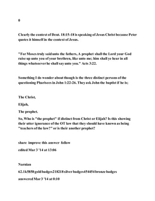 0
Clearly the context of Deut. 18:15-18 is speaking of Jesus Christ because Peter
quotes it himself in the context of Jesus.
"ForMoses truly saidunto the fathers, A prophet shall the Lord your God
raise up unto you of your brethren, like unto me; him shall ye hear in all
things whatsoeverhe shall sayunto you." Acts 3:22.
Something I do wonder about though is the three distinct persons of the
questioning Pharisees in John 1:22-26. Theyask John the baptist if he is;
The Christ,
Elijah,
The prophet.
So, Who is "the prophet" if distinct from Christ or Elijah? Is this showing
their utter ignorance of the OT law that they should have known as being
"teachers ofthe law?" or is their another prophet?
share improve this answer follow
edited Mar 3 '14 at 13:06
Narnian
62.1k5858goldbadges218218silverbadges454454bronze badges
answeredMar3 '14 at 0:10
 