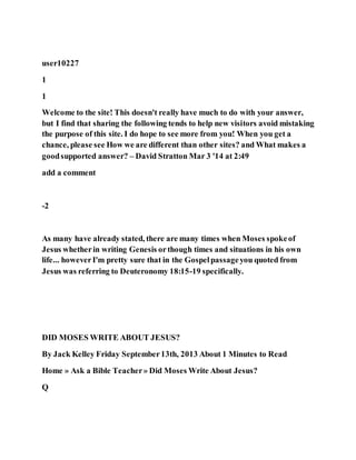 user10227
1
1
Welcome to the site! This doesn't really have much to do with your answer,
but I find that sharing the following tends to help new visitors avoid mistaking
the purpose of this site. I do hope to see more from you! When you get a
chance, please see How we are different than other sites? and What makes a
goodsupported answer? – David Stratton Mar 3 '14 at 2:49
add a comment
-2
As many have already stated, there are many times when Moses spokeof
Jesus whetherin writing Genesis orthough times and situations in his own
life... howeverI'm pretty sure that in the Gospelpassageyou quoted from
Jesus was referring to Deuteronomy 18:15-19 specifically.
DID MOSES WRITE ABOUT JESUS?
By Jack Kelley Friday September13th, 2013 About 1 Minutes to Read
Home » Ask a Bible Teacher» Did Moses Write About Jesus?
Q
 