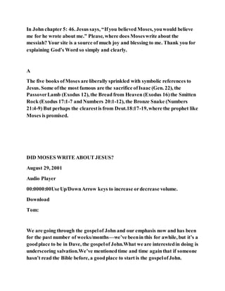 In John chapter 5: 46. Jesus says, “Ifyou believed Moses, youwould believe
me for he wrote about me.” Please, where does Moseswrite about the
messiah? Your site is a source of much joy and blessing to me. Thank you for
explaining God’s Word so simply and clearly.
A
The five books ofMoses are liberally sprinkled with symbolic references to
Jesus. Some ofthe most famous are the sacrifice ofIsaac (Gen. 22), the
PassoverLamb (Exodus 12), the Bread from Heaven (Exodus 16)the Smitten
Rock (Exodus 17:1-7 and Numbers 20:1-12), the Bronze Snake (Numbers
21:4-9) But perhaps the clearestis from Deut.18:17-19,where the prophet like
Moses is promised.
DID MOSES WRITE ABOUT JESUS?
August 29, 2001
Audio Player
00:0000:00UseUp/DownArrow keys to increase ordecrease volume.
Download
Tom:
We are going through the gospelof John and our emphasis now and has been
for the past number of weeks/months—we’ve beenin this for awhile, but it’s a
goodplace to be in Dave, the gospelof John.What we are interestedin doing is
underscoring salvation.We’ve mentionedtime and time againthat if someone
hasn’t read the Bible before, a goodplace to start is the gospelofJohn.
 