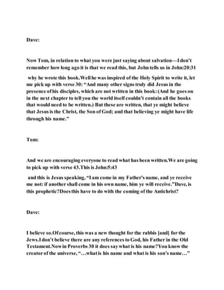 Dave:
Now Tom, in relation to what you were just saying about salvation—Idon’t
remember how long ago it is that we read this, but John tells us in John:20:31
why he wrote this book.Wellhe was inspired of the Holy Spirit to write it, let
me pick up with verse 30: “And many other signs truly did Jesus in the
presence ofhis disciples, which are not written in this book:(And he goes on
in the next chapter to tell you the world itself couldn’t contain all the books
that would need to be written.) But these are written, that ye might believe
that Jesus is the Christ, the Son of God; and that believing ye might have life
through his name.”
Tom:
And we are encouraging everyone to read what has been written.We are going
to pick up with verse 43.This is John:5:43
and this is Jesus speaking, “Iam come in my Father's name, and ye receive
me not: if another shall come in his own name, him ye will receive.”Dave, is
this prophetic?Doesthis have to do with the coming of the Antichrist?
Dave:
I believe so.Ofcourse, this was a new thought for the rabbis [and] for the
Jews.Idon’t believe there are any references to God, his Father in the Old
Testament.Nowin Proverbs 30 it does saywhat is his name?You know the
creatorof the universe, “…whatis his name and what is his son’s name…”
 