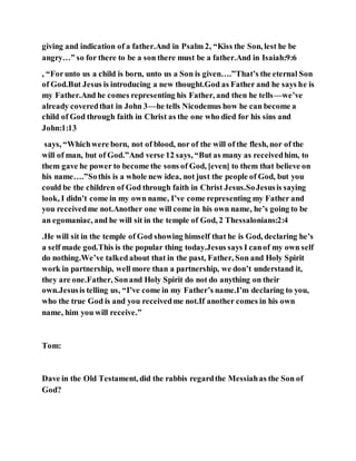 giving and indication of a father.And in Psalm 2, “Kiss the Son, lest he be
angry…” so for there to be a son there must be a father.And in Isaiah:9:6
, “Forunto us a child is born, unto us a Son is given….”That’s the eternal Son
of God.But Jesus is introducing a new thought.God as Father and he says he is
my Father.And he comes representing his Father, and then he tells—we’ve
already coveredthat in John 3—he tells Nicodemus how he can become a
child of God through faith in Christ as the one who died for his sins and
John:1:13
says, “Whichwere born, not of blood, nor of the will of the flesh, nor of the
will of man, but of God.”And verse 12 says, “But as many as receivedhim, to
them gave he power to become the sons of God, [even] to them that believe on
his name….”Sothis is a whole new idea, not just the people of God, but you
could be the children of God through faith in Christ Jesus.SoJesusis saying
look, I didn’t come in my own name, I’ve come representing my Father and
you receivedme not.Another one will come in his own name, he’s going to be
an egomaniac, and he will sit in the temple of God, 2 Thessalonians:2:4
.He will sit in the temple of God showing himself that he is God, declaring he’s
a self made god.This is the popular thing today.Jesus says I canof my own self
do nothing.We’ve talkedabout that in the past, Father, Son and Holy Spirit
work in partnership, well more than a partnership, we don’t understand it,
they are one.Father, Sonand Holy Spirit do not do anything on their
own.Jesusis telling us, “I’ve come in my Father’s name.I’m declaring to you,
who the true God is and you receivedme not.If another comes in his own
name, him you will receive.”
Tom:
Dave in the Old Testament, did the rabbis regardthe Messiahas the Son of
God?
 