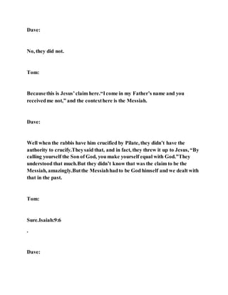 Dave:
No, they did not.
Tom:
Becausethis is Jesus’claim here.“Icome in my Father’s name and you
receivedme not,” and the contexthere is the Messiah.
Dave:
Well when the rabbis have him crucified by Pilate, they didn’t have the
authority to crucify.Theysaid that, and in fact, they threw it up to Jesus, “By
calling yourself the Son of God, you make yourself equal with God.”They
understood that much.But they didn’t know that was the claim to be the
Messiah, amazingly.Butthe Messiahhadto be God himself and we dealt with
that in the past.
Tom:
Sure.Isaiah:9:6
.
Dave:
 