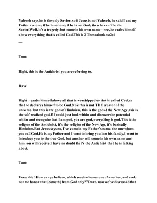Yahweh says he is the only Savior, so if Jesus is not Yahweh, he said I and my
Father are one, if he is not one, if he is not God, then he can’t be the
Savior.Well, it’s a tragedy, but come in his own name—see, he exalts himself
above everything that is calledGod.This is 2 Thessalonians:2:4
—
Tom:
Right, this is the Antichrist you are referring to.
Dave:
Right—exalts himself above all that is worshipped or that is called God, so
that he declares himself to be God.Now this is not THE creatorof the
universe, but this is the god of Hinduism, this is the god of the New Age, this is
the self-realizedgod.If I could just look within and discoverthe potential
within and recognize that I am god, you are god, everything is god.This is the
religion of the Antichrist, it’s the religion of the New Age, it’s basically
Hinduism.But Jesus says no, I’ve come in my Father’s name, the one whom
you callGod.He is my Father and I want to bring you into his family.I want to
introduce you to the true God, but another will come in his ownname and
him you will receive. I have no doubt that’s the Antichrist that he is talking
about.
Tom:
Verse 44: “How can ye believe, which receive honor one of another, and seek
not the honor that [cometh] from God only?”Dave, now we’ve discussedthat
 