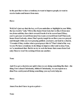 in the past that we have a tendency to want to impress people, to want to
receive kudos and honors from men.
Dave:
Well, let’s just say that the key, or if you underline or highlight in your Bible,
the keyword is “only.”Ohwe like honor from God, but we like it from men
too.Jesus saidthey have their reward.Youdo it to be seenof men?Okay,
you’ve gotyour reward from men.You want a reward from God?Thenseek
honor from God only, alone.That’s pretty tough for us.Have you ever prayed
and thought while you were praying publicly you know, out loud in a church,
“I wonder if they realize what a greatprayer this is!”That’s kind of the way
we are.We have a tendency to do things to impress other and so okayTom,
we’ve mentioned that. But let us try to seek the honor that comes from God
only.Then we won’t be seeking it from one another.
Tom:
And if we get a check in our spirit when we are doing something like that—the
thing I love about Christianity, biblical Christianity, we can repent on a
dime!You catchyourself doing something; you sayLord, help me.
Dave:
Amen.You don’t have to go to a priest—
Tom:
 