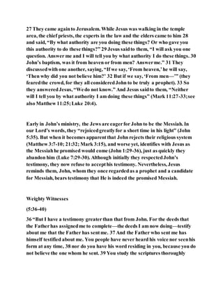 27 They came againto Jerusalem. While Jesus was walking in the temple
area, the chief priests, the experts in the law and the elders came to him 28
and said, “By what authority are you doing these things? Or who gave you
this authority to do these things?” 29 Jesus saidto them, “I will ask you one
question. Answer me and I will tell you by what authority I do these things. 30
John’s baptism, was it from heaven or from men? Answerme.” 31 They
discussedwith one another, saying, “If we say, ‘From heaven,’he will say,
‘Then why did you not believe him?’ 32 But if we say, ‘From men—’” (they
fearedthe crowd, for they all consideredJohn to be truly a prophet). 33 So
they answeredJesus, “Wedo not know.” And Jesus saidto them, “Neither
will I tell you by what authority I am doing these things” (Mark 11:27-33;see
also Matthew 11:25;Luke 20:4).
Early in John’s ministry, the Jews are eagerfor John to be the Messiah. In
our Lord’s words, they “rejoicedgreatlyfor a short time in his light” (John
5:35). But when it becomes apparentthat John rejects their religious system
(Matthew 3:7-10; 21:32; Mark 3:15), and worse yet, identifies with Jesus as
the Messiahhe promised would come (John 1:29-36), just as quickly they
abandon him (Luke 7:29-30). Although initially they respectedJohn’s
testimony, they now refuse to accepthis testimony. Nevertheless, Jesus
reminds them, John, whom they once regardedas a prophet and a candidate
for Messiah, bears testimony that He is indeed the promised Messiah.
Weighty Witnesses
(5:36-40)
36 “But I have a testimony greaterthan that from John. For the deeds that
the Fatherhas assignedme to complete—the deeds I am now doing—testify
about me that the Father has sentme. 37 And the Father who sent me has
himself testified about me. You people have never heard his voice nor seenhis
form at any time, 38 nor do you have his word residing in you, because you do
not believe the one whom he sent. 39 You study the scriptures thoroughly
 