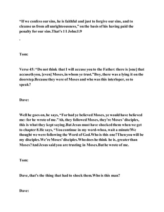 “If we confess oursins, he is faithful and just to forgive our sins, and to
cleanse us from all unrighteousness,” onthe basis of his having paid the
penalty for our sins.That’s 1 I John:1:9
.
Tom:
Verse 45: “Do not think that I will accuse youto the Father: there is [one] that
accusethyou, [even] Moses,in whom ye trust.”Boy, there was a lying it on the
doorstep.Becausethey were of Moses and who was this interloper, so to
speak?
Dave:
Well he goes on, he says, “Forhad ye believed Moses, ye would have believed
me: for he wrote of me.”Ah, they followedMoses, they’re Moses’disciples,
this is what they kept saying.ButJesus must have shockedthem when we get
to chapter 8.He says, “Youcontinue in my word-whoa, wait a minute!We
thought we were following the Word of God.Who is this one?Thenyou will be
my disciples.We’reMoses’disciples.Whodoes he think he is, greaterthan
Moses?AndJesus saidyou are trusting in Moses.Buthe wrote of me.
Tom:
Dave, that’s the thing that had to shock them.Who is this man?
Dave:
 