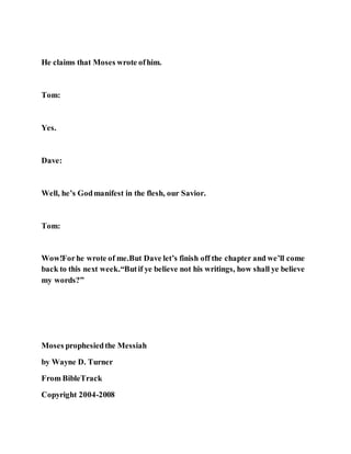 He claims that Moses wrote ofhim.
Tom:
Yes.
Dave:
Well, he’s Godmanifest in the flesh, our Savior.
Tom:
Wow!Forhe wrote of me.But Dave let’s finish off the chapter and we’ll come
back to this next week.“Butif ye believe not his writings, how shall ye believe
my words?”
Moses prophesiedthe Messiah
by Wayne D. Turner
From BibleTrack
Copyright 2004-2008
 