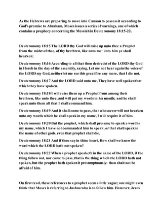 As the Hebrews are preparing to move into Canaanto possessit according to
God's promise to Abraham, Mosesissues a series ofwarnings, one of which
contains a prophecy concerning the Messiahin Deuteronomy 18:15-22.
Deuteronomy 18:15 The LORD thy God will raise up unto thee a Prophet
from the midst of thee, of thy brethren, like unto me; unto him ye shall
hearken;
Deuteronomy 18:16 According to all that thou desiredstof the LORD thy God
in Horeb in the day of the assembly, saying, Let me not hear againthe voice of
the LORD my God, neither let me see this greatfire any more, that I die not.
Deuteronomy 18:17 And the LORD said unto me, They have well spokenthat
which they have spoken.
Deuteronomy 18:18 I will raise them up a Prophet from among their
brethren, like unto thee, and will put my words in his mouth; and he shall
speak unto them all that I shall command him.
Deuteronomy 18:19 And it shall come to pass, that whosoeverwill not hearken
unto my words which he shall speak in my name, I will require it of him.
Deuteronomy 18:20 But the prophet, which shall presume to speak a word in
my name, which I have not commanded him to speak, orthat shall speak in
the name of other gods, even that prophet shall die.
Deuteronomy 18:21 And if thou sayin thine heart, How shall we know the
word which the LORD hath not spoken?
Deuteronomy 18:22 When a prophet speakethin the name of the LORD, if the
thing follow not, nor come to pass, that is the thing which the LORD hath not
spoken, but the prophet hath spokenit presumptuously: thou shalt not be
afraid of him.
On first read, these references to a prophet seema little vague; one might even
think that Moses is referring to Joshua who is to follow him. However, Jesus
 