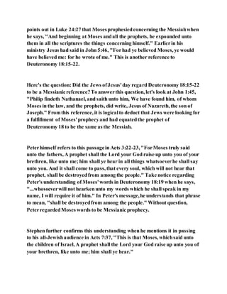 points out in Luke 24:27 that Mosesprophesiedconcerning the Messiahwhen
he says, "And beginning at Moses andall the prophets, he expounded unto
them in all the scriptures the things concerning himself." Earlierin his
ministry Jesus had said in John 5:46, "Forhad ye believed Moses, ye would
have believed me: for he wrote of me." This is another reference to
Deuteronomy 18:15-22.
Here's the question: Did the Jews ofJesus'day regard Deuteronomy18:15-22
to be a Messianicreference?To answerthis question, let's look at John 1:45,
"Philip findeth Nathanael, and saith unto him, We have found him, of whom
Moses in the law, and the prophets, did write, Jesus of Nazareth, the son of
Joseph." Fromthis reference, it is logicalto deduct that Jews were looking for
a fulfillment of Moses'prophecyand had equatedthe prophet of
Deuteronomy 18 to be the same as the Messiah.
Peterhimself refers to this passagein Acts 3:22-23, "ForMoses truly said
unto the fathers, A prophet shall the Lord your God raise up unto you of your
brethren, like unto me; him shall ye hear in all things whatsoeverhe shall say
unto you. And it shall come to pass, that every soul, which will not hear that
prophet, shall be destroyedfrom among the people." Take notice regarding
Peter's understanding of Moses'words in Deuteronomy 18:19 when he says,
"...whosoeverwill not hearkenunto my words which he shall speak in my
name, I will require it of him." In Peter's message,he understands that phrase
to mean, "shall be destroyedfrom among the people." Without question,
PeterregardedMoses words to be Messianic prophecy.
Stephen further confirms this understanding when he mentions it in passing
to his all-Jewishaudience in Acts 7:37, "This is that Moses, whichsaid unto
the children of Israel, A prophet shall the Lord your God raise up unto you of
your brethren, like unto me; him shall ye hear."
 