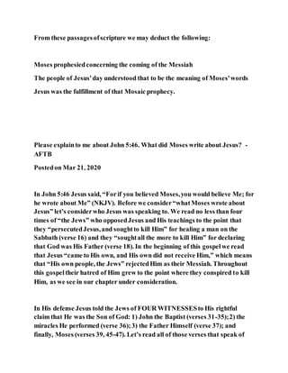 From these passagesofscripture we may deduct the following:
Moses prophesiedconcerning the coming of the Messiah
The people of Jesus'day understood that to be the meaning of Moses'words
Jesus was the fulfillment of that Mosaic prophecy.
Please explainto me about John 5:46. What did Moses write about Jesus? -
AFTB
Postedon Mar 21, 2020
In John 5:46 Jesus said, “Forif you believed Moses,you would believe Me; for
he wrote about Me” (NKJV). Before we consider“whatMoses wrote about
Jesus” let’s considerwho Jesus was speaking to. We read no less than four
times of “the Jews” who opposedJesus and His teachings to the point that
they “persecutedJesus,and soughtto kill Him” for healing a man on the
Sabbath (verse 16) and they “soughtall the more to kill Him” for declaring
that God was His Father (verse 18). In the beginning of this gospelwe read
that Jesus “came to His own, and His own did not receive Him,” which means
that “His own people, the Jews” rejectedHim as their Messiah. Throughout
this gospeltheir hatred of Him grew to the point where they conspired to kill
Him, as we see in our chapter under consideration.
In His defense Jesus told the Jews of FOUR WITNESSESto His rightful
claim that He was the Son of God: 1) John the Baptist (verses 31-35);2) the
miracles He performed (verse 36);3) the Father Himself (verse 37); and
finally, Moses (verses 39, 45-47). Let’s read all of those verses that speak of
 